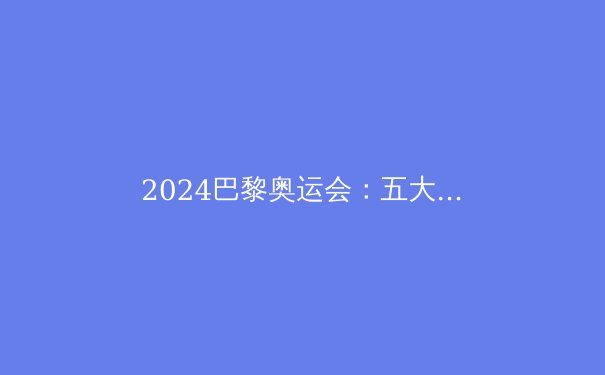 2024巴黎奥运会：五大看点与冠军预测 - 4