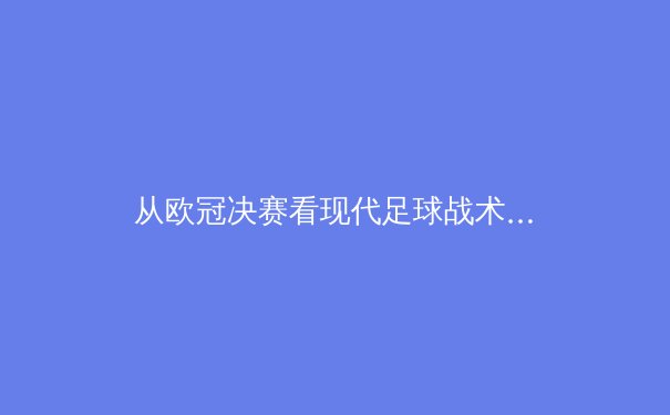 从欧冠决赛看现代足球战术演变：数据驱动下的空间争夺战